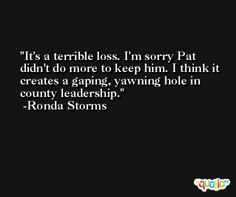 It's a terrible loss. I'm sorry Pat didn't do more to keep him. I think it creates a gaping, yawning hole in county leadership. -Ronda Storms