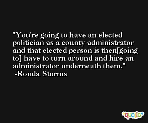 You're going to have an elected politician as a county administrator and that elected person is then[going to] have to turn around and hire an administrator underneath them. -Ronda Storms