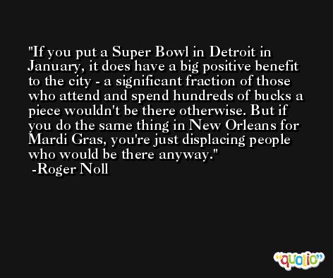 If you put a Super Bowl in Detroit in January, it does have a big positive benefit to the city - a significant fraction of those who attend and spend hundreds of bucks a piece wouldn't be there otherwise. But if you do the same thing in New Orleans for Mardi Gras, you're just displacing people who would be there anyway. -Roger Noll