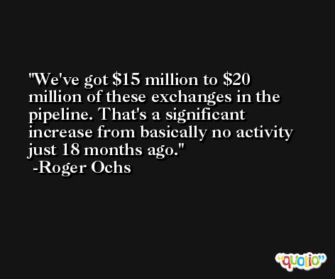 We've got $15 million to $20 million of these exchanges in the pipeline. That's a significant increase from basically no activity just 18 months ago. -Roger Ochs