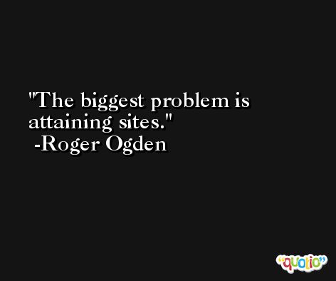 The biggest problem is attaining sites. -Roger Ogden