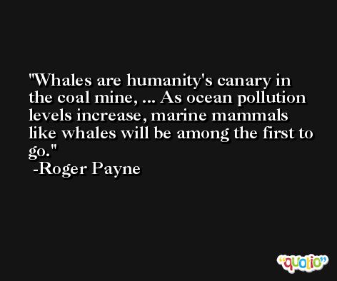 Whales are humanity's canary in the coal mine, ... As ocean pollution levels increase, marine mammals like whales will be among the first to go. -Roger Payne