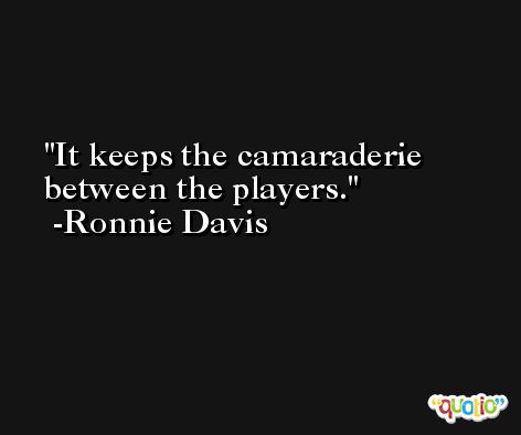 It keeps the camaraderie between the players. -Ronnie Davis