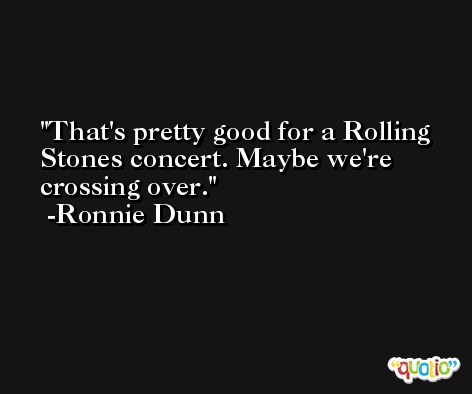 That's pretty good for a Rolling Stones concert. Maybe we're crossing over. -Ronnie Dunn