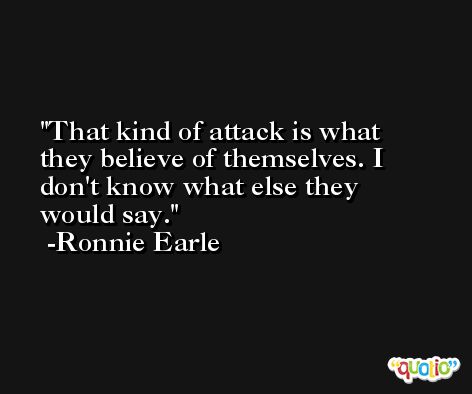 That kind of attack is what they believe of themselves. I don't know what else they would say. -Ronnie Earle