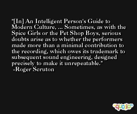 [In] An Intelligent Person's Guide to Modern Culture, ... Sometimes, as with the Spice Girls or the Pet Shop Boys, serious doubts arise as to whether the performers made more than a minimal contribution to the recording, which owes its trademark to subsequent sound engineering, designed precisely to make it unrepeatable. -Roger Scruton
