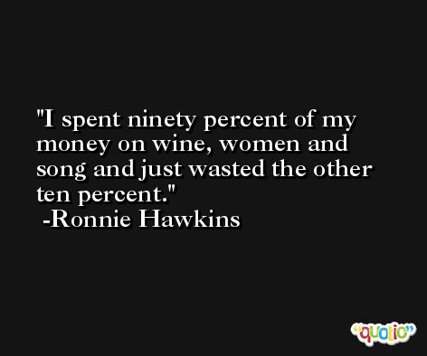 I spent ninety percent of my money on wine, women and song and just wasted the other ten percent. -Ronnie Hawkins