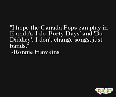 I hope the Canada Pops can play in E and A. I do 'Forty Days' and 'Bo Diddley'. I don't change songs, just bands. -Ronnie Hawkins