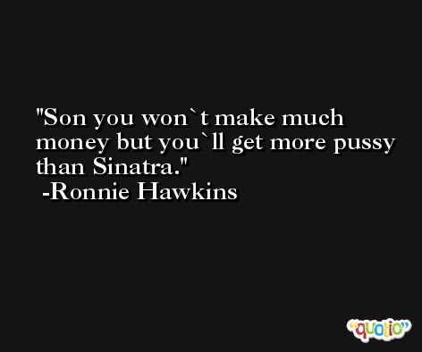 Son you won`t make much money but you`ll get more pussy than Sinatra. -Ronnie Hawkins