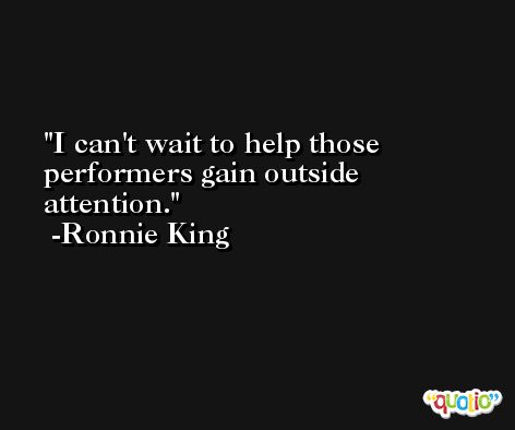 I can't wait to help those performers gain outside attention. -Ronnie King