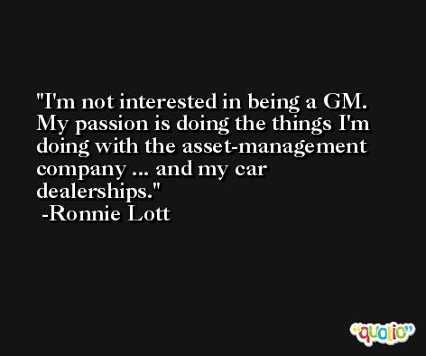 I'm not interested in being a GM. My passion is doing the things I'm doing with the asset-management company ... and my car dealerships. -Ronnie Lott