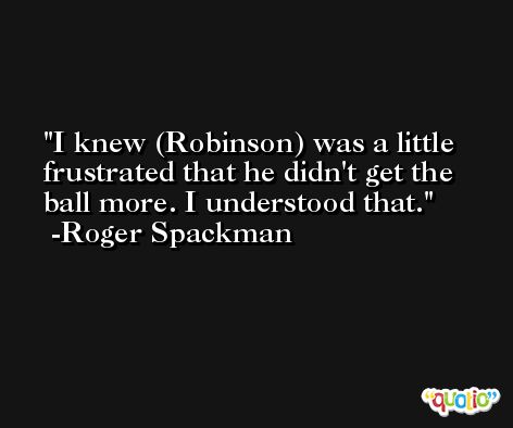 I knew (Robinson) was a little frustrated that he didn't get the ball more. I understood that. -Roger Spackman