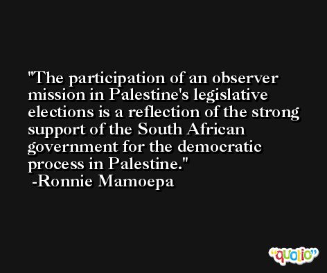 The participation of an observer mission in Palestine's legislative elections is a reflection of the strong support of the South African government for the democratic process in Palestine. -Ronnie Mamoepa