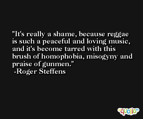 It's really a shame, because reggae is such a peaceful and loving music, and it's become tarred with this brush of homophobia, misogyny and praise of gunmen. -Roger Steffens