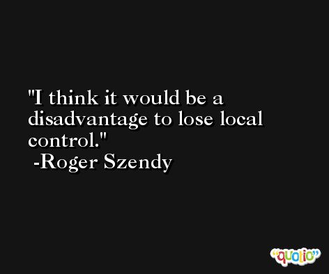 I think it would be a disadvantage to lose local control. -Roger Szendy