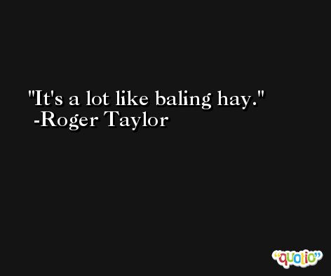 It's a lot like baling hay. -Roger Taylor
