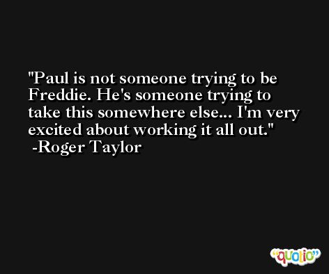 Paul is not someone trying to be Freddie. He's someone trying to take this somewhere else... I'm very excited about working it all out. -Roger Taylor