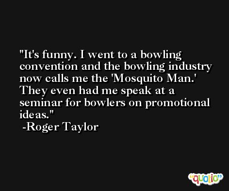 It's funny. I went to a bowling convention and the bowling industry now calls me the 'Mosquito Man.' They even had me speak at a seminar for bowlers on promotional ideas. -Roger Taylor