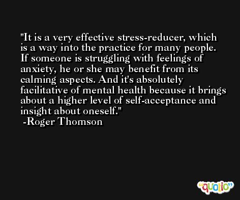 It is a very effective stress-reducer, which is a way into the practice for many people. If someone is struggling with feelings of anxiety, he or she may benefit from its calming aspects. And it's absolutely facilitative of mental health because it brings about a higher level of self-acceptance and insight about oneself. -Roger Thomson