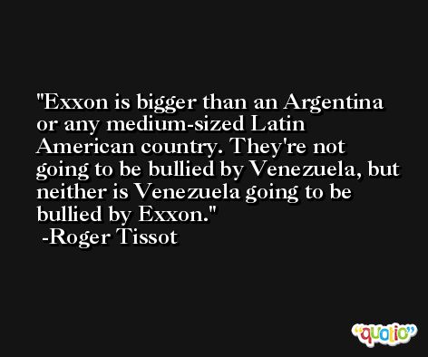 Exxon is bigger than an Argentina or any medium-sized Latin American country. They're not going to be bullied by Venezuela, but neither is Venezuela going to be bullied by Exxon. -Roger Tissot