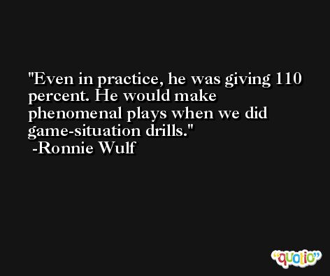 Even in practice, he was giving 110 percent. He would make phenomenal plays when we did game-situation drills. -Ronnie Wulf