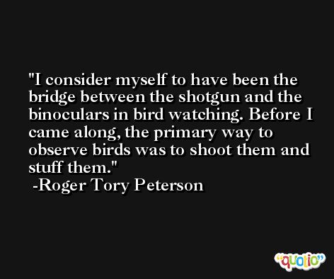 I consider myself to have been the bridge between the shotgun and the binoculars in bird watching. Before I came along, the primary way to observe birds was to shoot them and stuff them. -Roger Tory Peterson