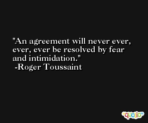 An agreement will never ever, ever, ever be resolved by fear and intimidation. -Roger Toussaint
