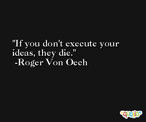 If you don't execute your ideas, they die. -Roger Von Oech