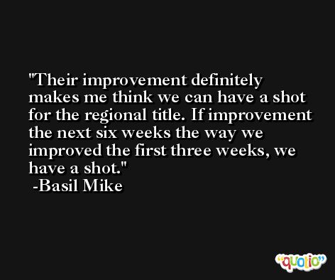 Their improvement definitely makes me think we can have a shot for the regional title. If improvement the next six weeks the way we improved the first three weeks, we have a shot. -Basil Mike
