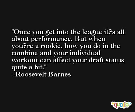 Once you get into the league it?s all about performance. But when you?re a rookie, how you do in the combine and your individual workout can affect your draft status quite a bit. -Roosevelt Barnes