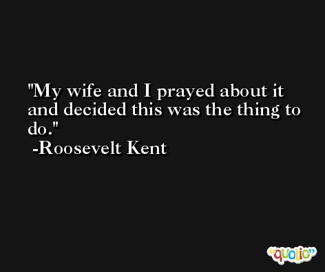 My wife and I prayed about it and decided this was the thing to do. -Roosevelt Kent
