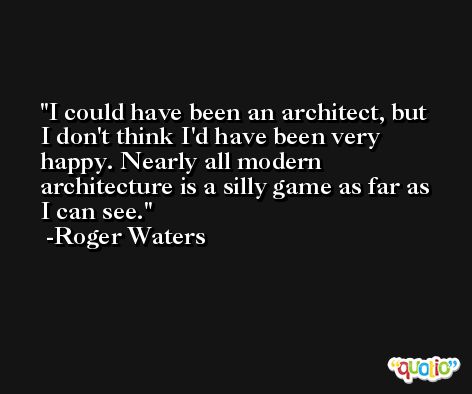 I could have been an architect, but I don't think I'd have been very happy. Nearly all modern architecture is a silly game as far as I can see. -Roger Waters