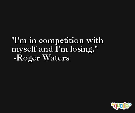 I'm in competition with myself and I'm losing. -Roger Waters