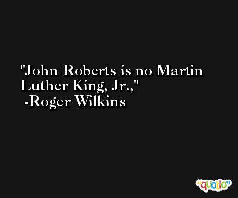 John Roberts is no Martin Luther King, Jr., -Roger Wilkins