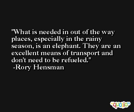 What is needed in out of the way places, especially in the rainy season, is an elephant. They are an excellent means of transport and don't need to be refueled. -Rory Hensman