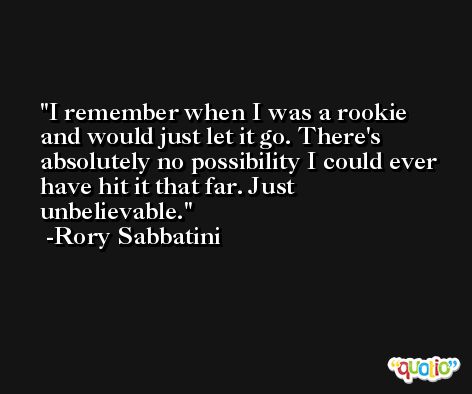 I remember when I was a rookie and would just let it go. There's absolutely no possibility I could ever have hit it that far. Just unbelievable. -Rory Sabbatini