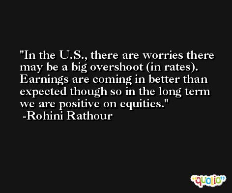 In the U.S., there are worries there may be a big overshoot (in rates). Earnings are coming in better than expected though so in the long term we are positive on equities. -Rohini Rathour