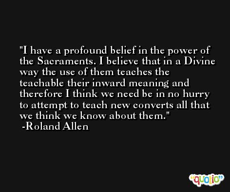 I have a profound belief in the power of the Sacraments. I believe that in a Divine way the use of them teaches the teachable their inward meaning and therefore I think we need be in no hurry to attempt to teach new converts all that we think we know about them. -Roland Allen