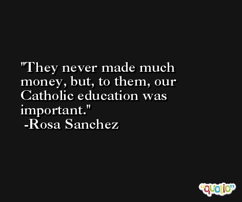 They never made much money, but, to them, our Catholic education was important. -Rosa Sanchez