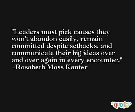Leaders must pick causes they won't abandon easily, remain committed despite setbacks, and communicate their big ideas over and over again in every encounter. -Rosabeth Moss Kanter