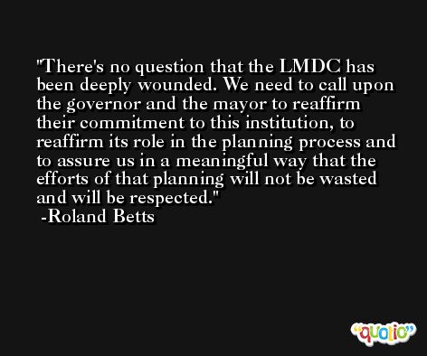 There's no question that the LMDC has been deeply wounded. We need to call upon the governor and the mayor to reaffirm their commitment to this institution, to reaffirm its role in the planning process and to assure us in a meaningful way that the efforts of that planning will not be wasted and will be respected. -Roland Betts