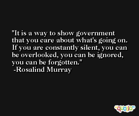 It is a way to show government that you care about what's going on. If you are constantly silent, you can be overlooked, you can be ignored, you can be forgotten. -Rosalind Murray