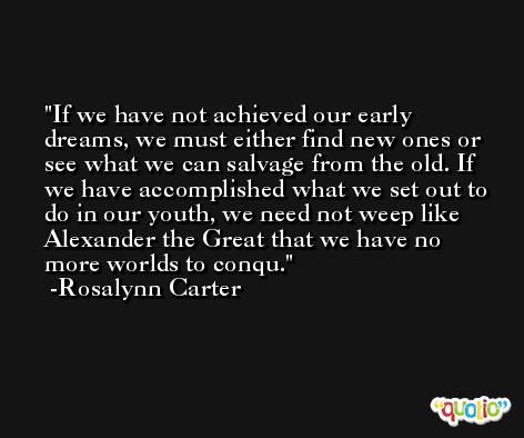 If we have not achieved our early dreams, we must either find new ones or see what we can salvage from the old. If we have accomplished what we set out to do in our youth, we need not weep like Alexander the Great that we have no more worlds to conqu. -Rosalynn Carter