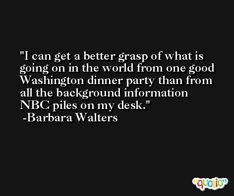 I can get a better grasp of what is going on in the world from one good Washington dinner party than from all the background information NBC piles on my desk. -Barbara Walters