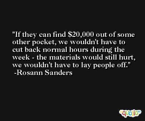 If they can find $20,000 out of some other pocket, we wouldn't have to cut back normal hours during the week - the materials would still hurt, we wouldn't have to lay people off. -Rosann Sanders