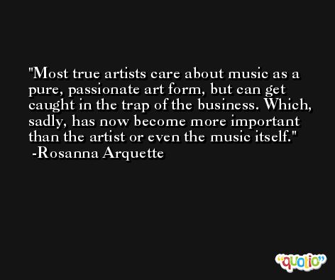 Most true artists care about music as a pure, passionate art form, but can get caught in the trap of the business. Which, sadly, has now become more important than the artist or even the music itself. -Rosanna Arquette