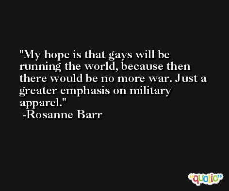 My hope is that gays will be running the world, because then there would be no more war. Just a greater emphasis on military apparel. -Rosanne Barr