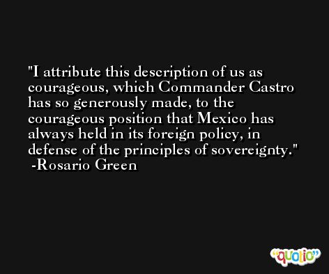 I attribute this description of us as courageous, which Commander Castro has so generously made, to the courageous position that Mexico has always held in its foreign policy, in defense of the principles of sovereignty. -Rosario Green