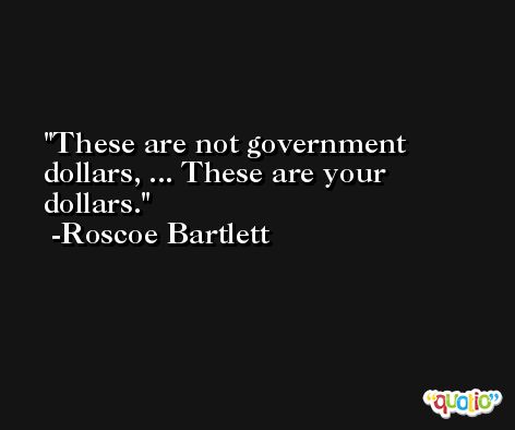 These are not government dollars, ... These are your dollars. -Roscoe Bartlett