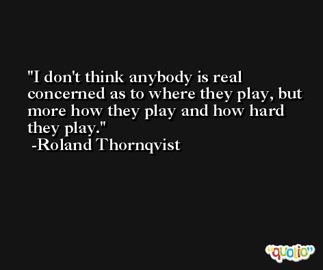 I don't think anybody is real concerned as to where they play, but more how they play and how hard they play. -Roland Thornqvist